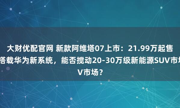 大财优配官网 新款阿维塔07上市：21.99万起售，搭载华为新系统，能否搅动20-30万级新能源SUV市场？