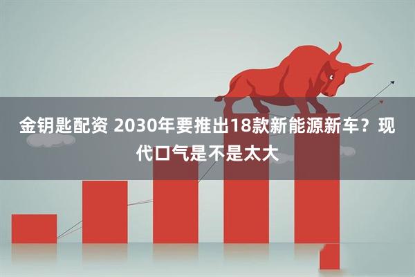 金钥匙配资 2030年要推出18款新能源新车？现代口气是不是太大