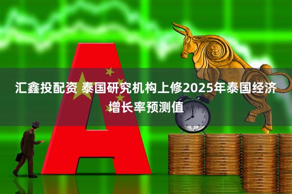 汇鑫投配资 泰国研究机构上修2025年泰国经济增长率预测值