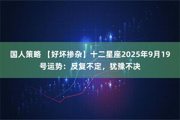 国人策略 【好坏掺杂】十二星座2025年9月19号运势：反复不定，犹豫不决