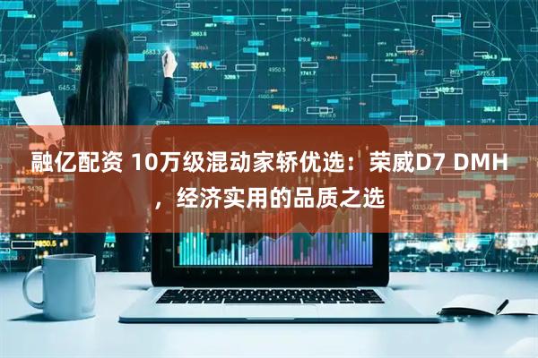 融亿配资 10万级混动家轿优选：荣威D7 DMH，经济实用的品质之选