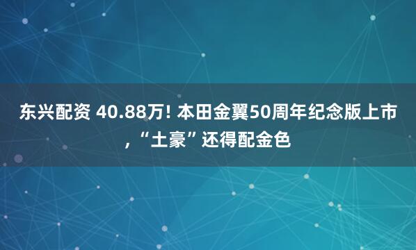 东兴配资 40.88万! 本田金翼50周年纪念版上市, “土豪”还得配金色