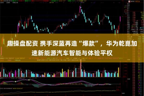 趣操盘配资 携手深蓝再造“爆款”，华为乾崑加速新能源汽车智能与体验平权