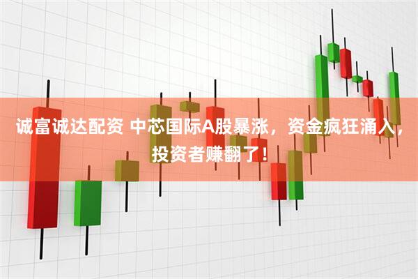 诚富诚达配资 中芯国际A股暴涨，资金疯狂涌入，投资者赚翻了！