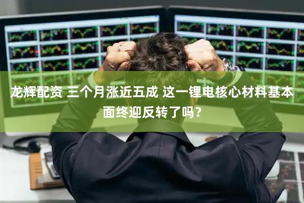 龙辉配资 三个月涨近五成 这一锂电核心材料基本面终迎反转了吗？