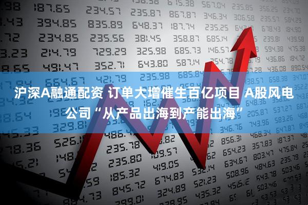 沪深A融通配资 订单大增催生百亿项目 A股风电公司“从产品出海到产能出海”