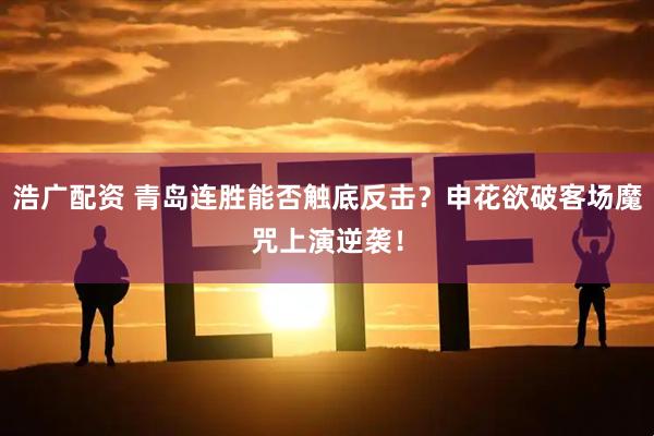 浩广配资 青岛连胜能否触底反击？申花欲破客场魔咒上演逆袭！