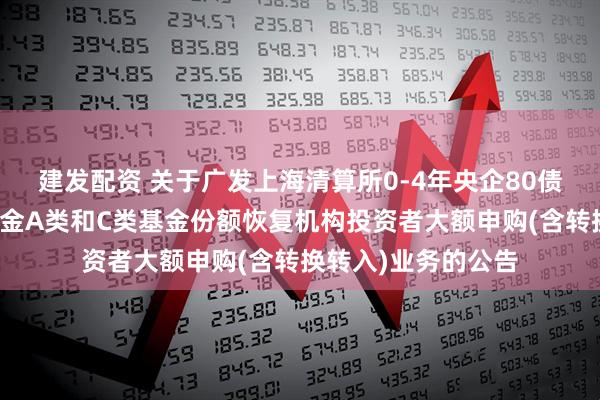 建发配资 关于广发上海清算所0-4年央企80债券指数证券投资基金A类和C类基金份额恢复机构投资者大额申购(含转换转入)业务的公告