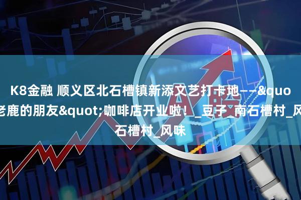 K8金融 顺义区北石槽镇新添文艺打卡地——"老鹿的朋友"咖啡店开业啦！_豆子_南石槽村_风味