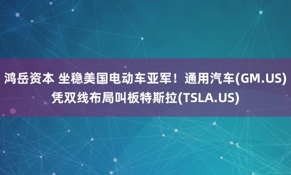 鸿岳资本 坐稳美国电动车亚军!通用汽车(GM.US)凭双线布局叫板特斯拉(TSLA.US)
