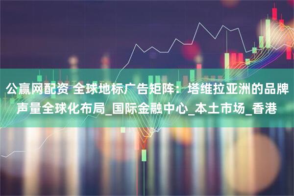 公赢网配资 全球地标广告矩阵:塔维拉亚洲的品牌声量全球化布局_国际金融中心_本土市场_香港
