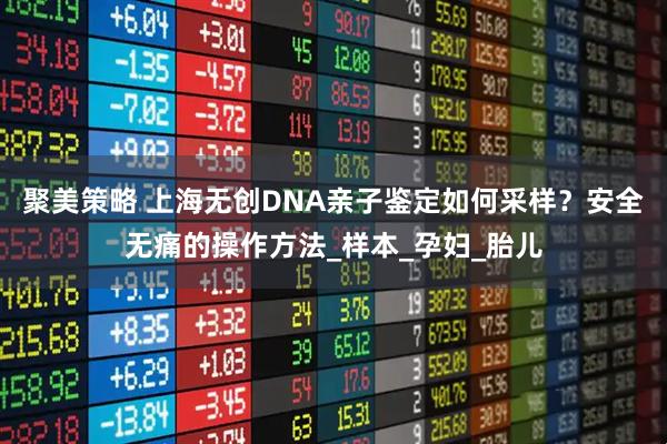 聚美策略 上海无创DNA亲子鉴定如何采样？安全无痛的操作方法_样本_孕妇_胎儿