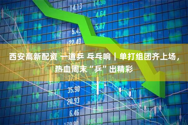 西安高新配资 一道乒 乓乓响｜单打组团齐上场，热血周末“乒”出精彩